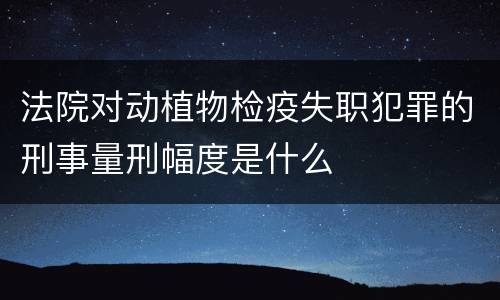 法院对动植物检疫失职犯罪的刑事量刑幅度是什么