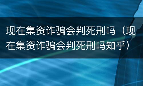 现在集资诈骗会判死刑吗（现在集资诈骗会判死刑吗知乎）