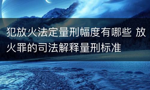 犯放火法定量刑幅度有哪些 放火罪的司法解释量刑标准