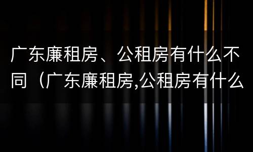 广东廉租房、公租房有什么不同（广东廉租房,公租房有什么不同吗）
