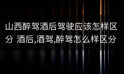 山西醉驾酒后驾驶应该怎样区分 酒后,酒驾,醉驾怎么样区分