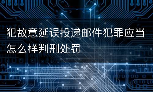 犯故意延误投递邮件犯罪应当怎么样判刑处罚