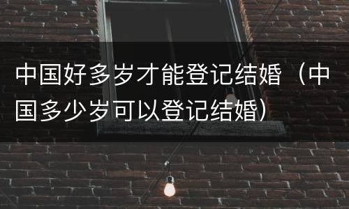 中国好多岁才能登记结婚（中国多少岁可以登记结婚）