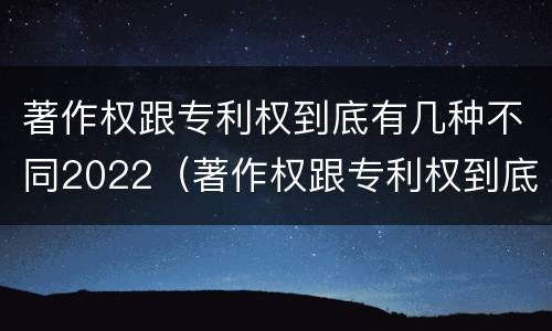 著作权跟专利权到底有几种不同2022（著作权跟专利权到底有几种不同2022年的）