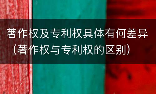 著作权及专利权具体有何差异（著作权与专利权的区别）