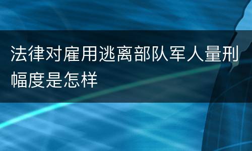 法律对雇用逃离部队军人量刑幅度是怎样