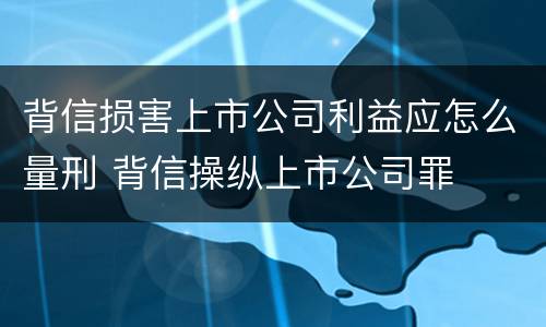 背信损害上市公司利益应怎么量刑 背信操纵上市公司罪