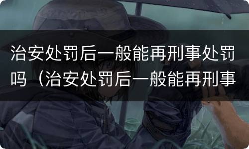 治安处罚后一般能再刑事处罚吗（治安处罚后一般能再刑事处罚吗）
