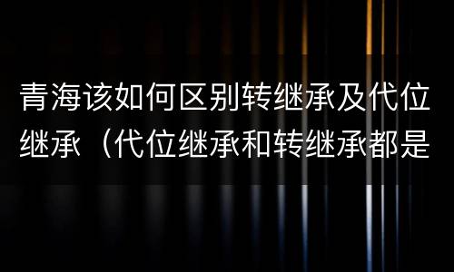 青海该如何区别转继承及代位继承（代位继承和转继承都是法定继承）