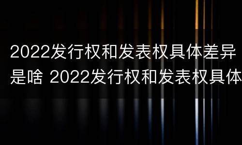 2022发行权和发表权具体差异是啥 2022发行权和发表权具体差异是啥