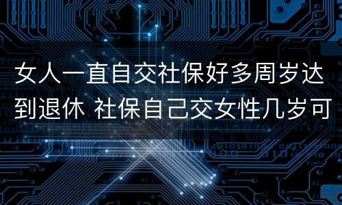 女人一直自交社保好多周岁达到退休 社保自己交女性几岁可以退休