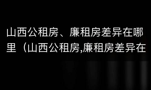 山西公租房、廉租房差异在哪里（山西公租房,廉租房差异在哪里查）
