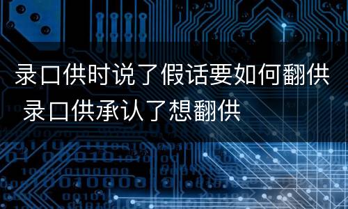 录口供时说了假话要如何翻供 录口供承认了想翻供