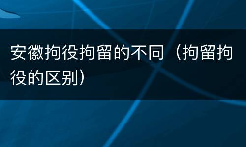 安徽拘役拘留的不同（拘留拘役的区别）