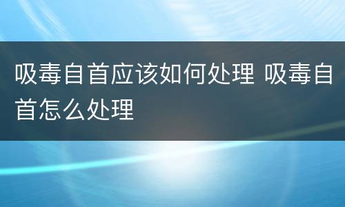 吸毒自首应该如何处理 吸毒自首怎么处理