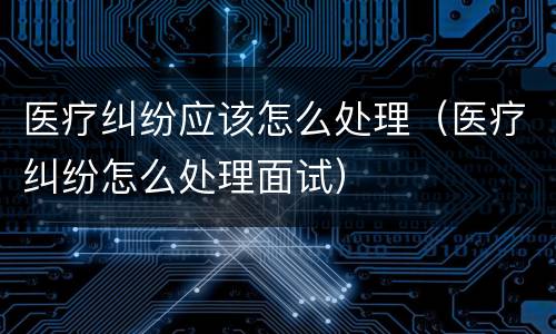 医疗纠纷应该怎么处理（医疗纠纷怎么处理面试）