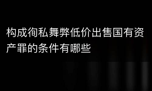 构成徇私舞弊低价出售国有资产罪的条件有哪些