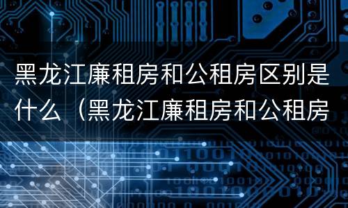 黑龙江廉租房和公租房区别是什么（黑龙江廉租房和公租房区别是什么意思）