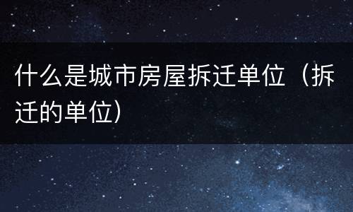 什么是城市房屋拆迁单位（拆迁的单位）