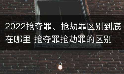 2022抢夺罪、抢劫罪区别到底在哪里 抢夺罪抢劫罪的区别