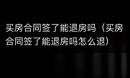 买房合同签了能退房吗（买房合同签了能退房吗怎么退）