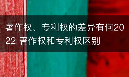 著作权、专利权的差异有何2022 著作权和专利权区别