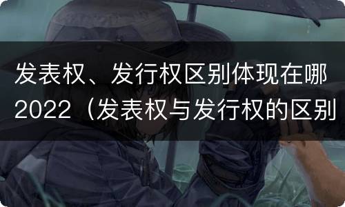 发表权、发行权区别体现在哪2022（发表权与发行权的区别）