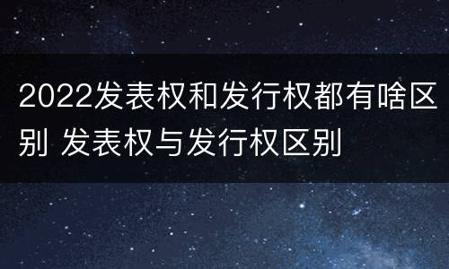 2022发表权和发行权都有啥区别 发表权与发行权区别