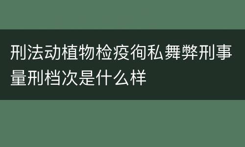 刑法动植物检疫徇私舞弊刑事量刑档次是什么样