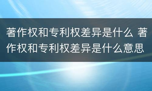 著作权和专利权差异是什么 著作权和专利权差异是什么意思