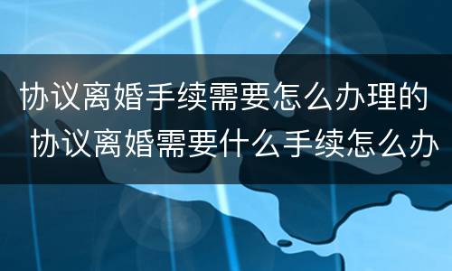 协议离婚手续需要怎么办理的 协议离婚需要什么手续怎么办