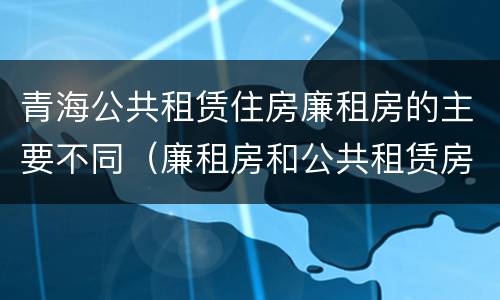 青海公共租赁住房廉租房的主要不同（廉租房和公共租赁房的区别）