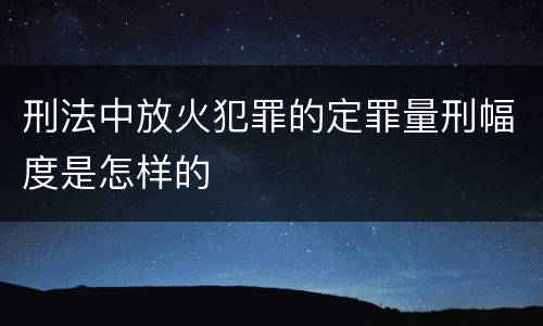 刑法中放火犯罪的定罪量刑幅度是怎样的