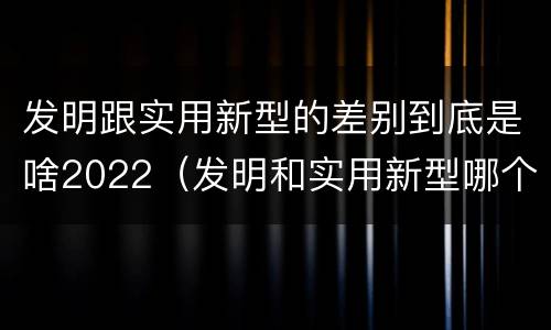 发明跟实用新型的差别到底是啥2022（发明和实用新型哪个好）