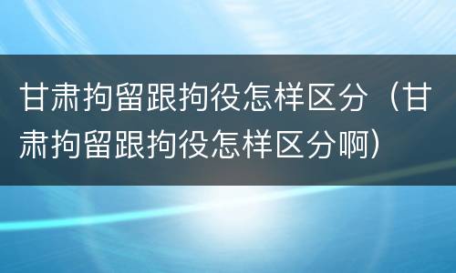 甘肃拘留跟拘役怎样区分（甘肃拘留跟拘役怎样区分啊）