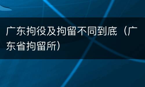 广东拘役及拘留不同到底（广东省拘留所）