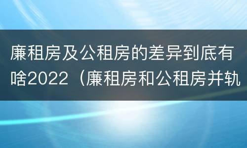 廉租房及公租房的差异到底有啥2022（廉租房和公租房并轨了吗）