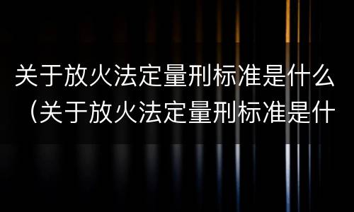 关于放火法定量刑标准是什么（关于放火法定量刑标准是什么规定）