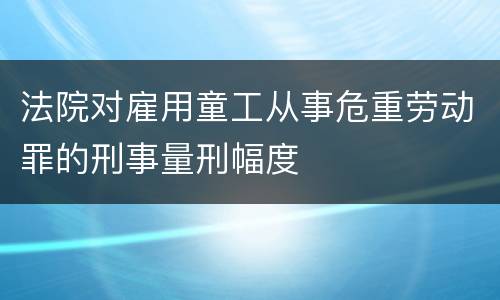法院对雇用童工从事危重劳动罪的刑事量刑幅度
