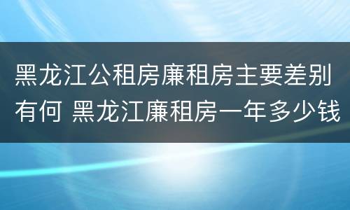 黑龙江公租房廉租房主要差别有何 黑龙江廉租房一年多少钱