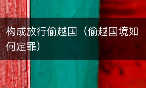构成放行偷越国（偷越国境如何定罪）