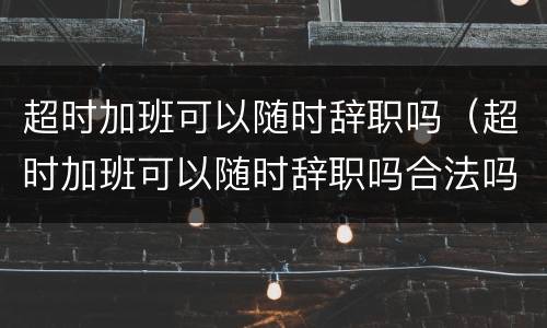 超时加班可以随时辞职吗（超时加班可以随时辞职吗合法吗）