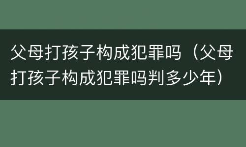 父母打孩子构成犯罪吗（父母打孩子构成犯罪吗判多少年）