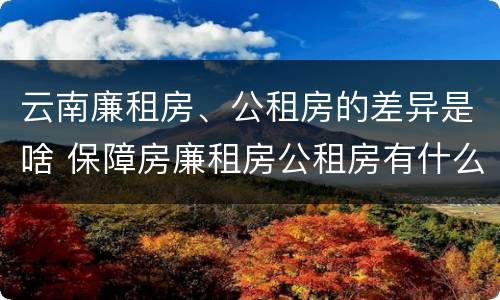 云南廉租房、公租房的差异是啥 保障房廉租房公租房有什么区别
