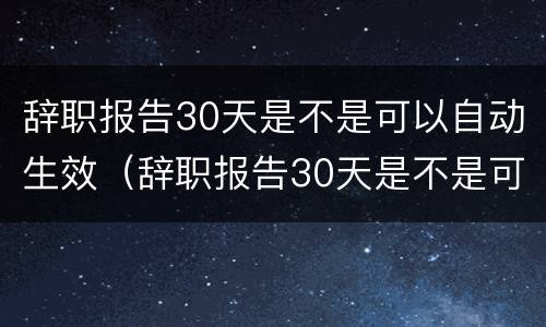 辞职报告30天是不是可以自动生效（辞职报告30天是不是可以自动生效了）