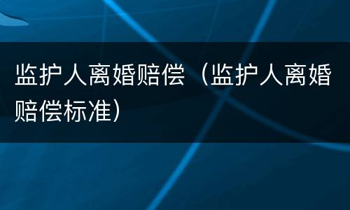 监护人离婚赔偿（监护人离婚赔偿标准）