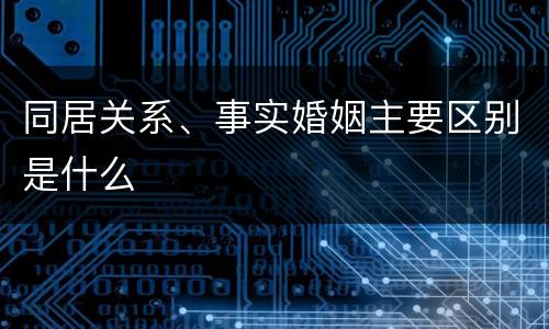 同居关系、事实婚姻主要区别是什么