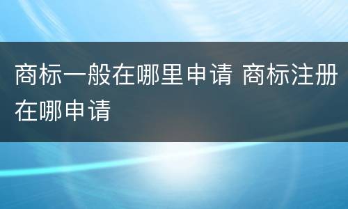 商标一般在哪里申请 商标注册在哪申请