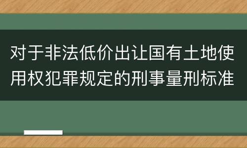 对于非法低价出让国有土地使用权犯罪规定的刑事量刑标准是什么