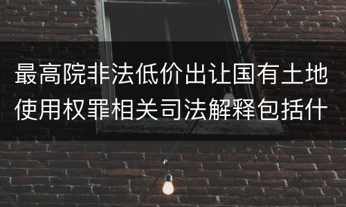 最高院非法低价出让国有土地使用权罪相关司法解释包括什么